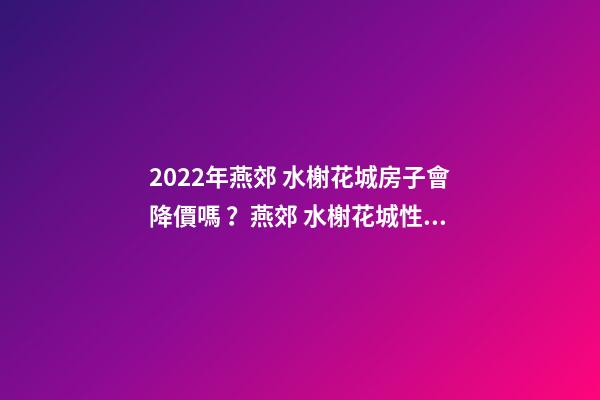 2022年燕郊 水榭花城房子會降價嗎？燕郊 水榭花城性價比高嗎？